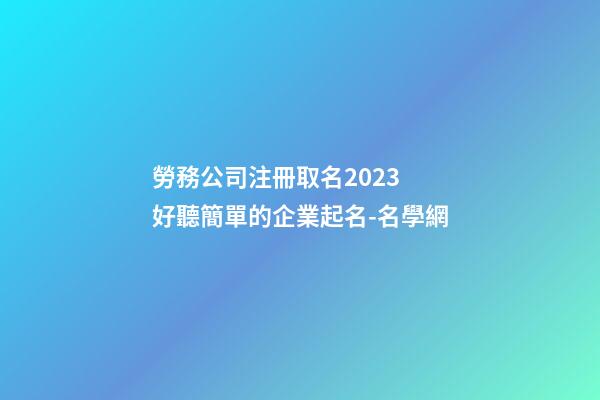 勞務公司注冊取名2023 好聽簡單的企業起名-名學網-第1張-公司起名-玄機派